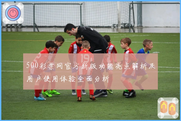 500彩票网官方新版功能亮点解析及用户使用体验全面分析