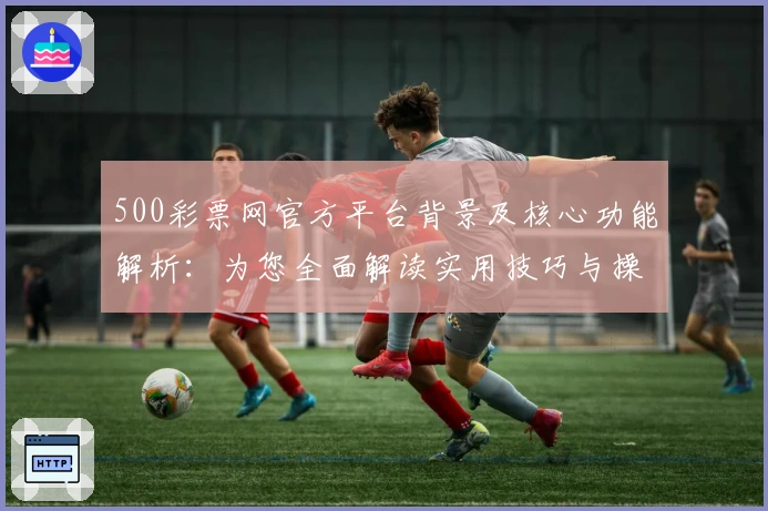 500彩票网官方平台背景及核心功能解析：为您全面解读实用技巧与操作体验