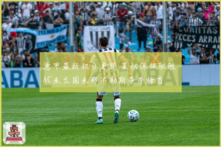 意甲最新积分更新 莱切保级取胜 AC米兰国米那不勒斯争夺榜首
