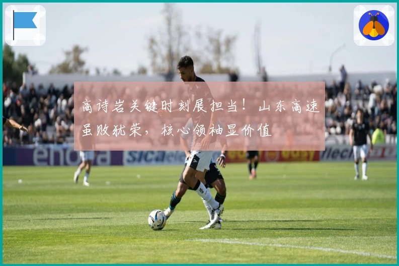 高诗岩关键时刻展担当！山东高速虽败犹荣，核心领袖显价值