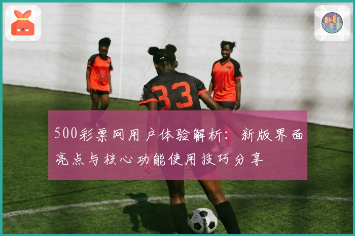 500彩票网用户体验解析：新版界面亮点与核心功能使用技巧分享