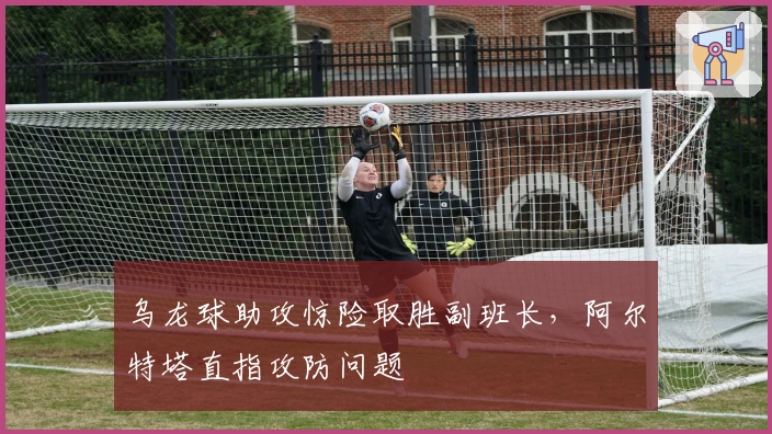乌龙球助攻惊险取胜副班长，阿尔特塔直指攻防问题