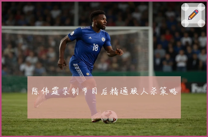 陈伟霆录制节目后精通狼人杀策略