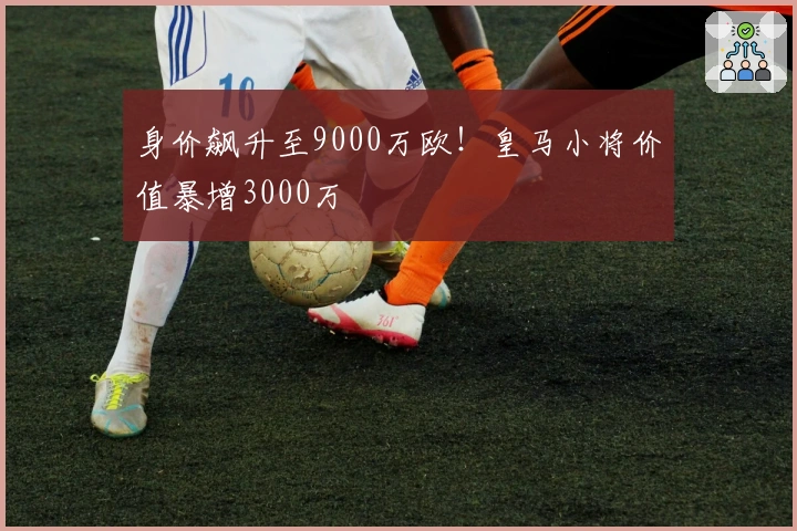 身价飙升至9000万欧！皇马小将价值暴增3000万