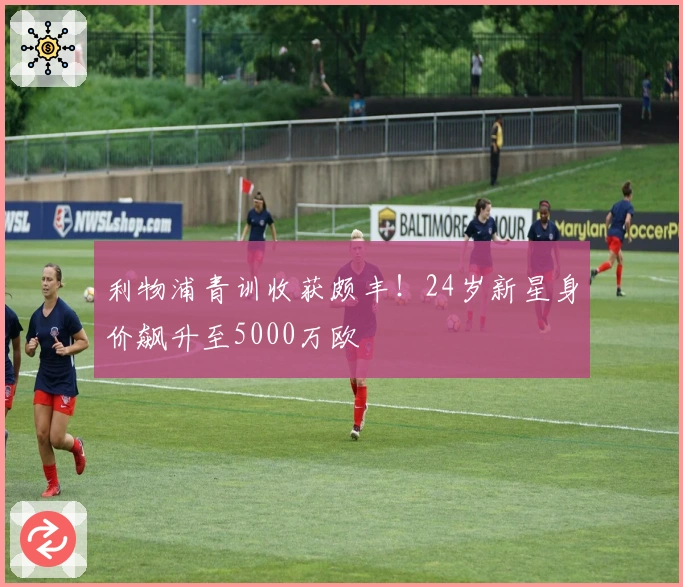 利物浦青训收获颇丰！24岁新星身价飙升至5000万欧