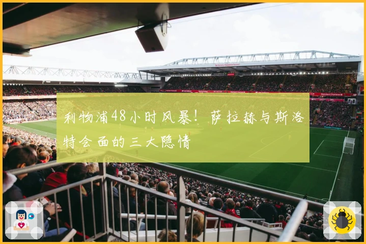 利物浦48小时风暴！萨拉赫与斯洛特会面的三大隐情