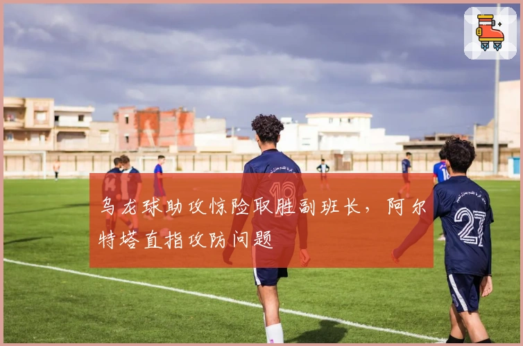 乌龙球助攻惊险取胜副班长，阿尔特塔直指攻防问题