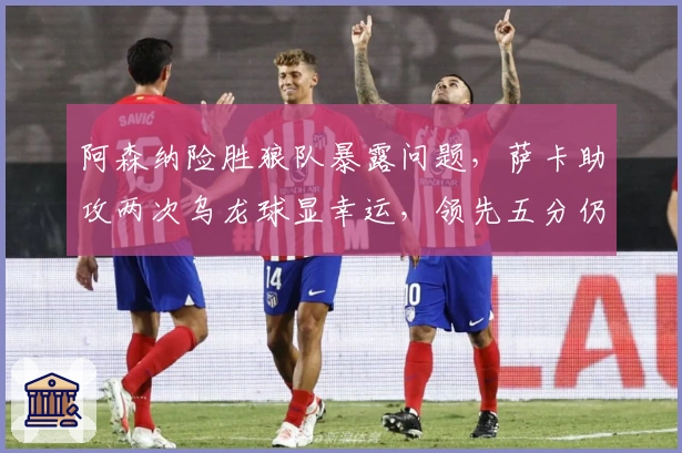 阿森纳险胜狼队暴露问题，萨卡助攻两次乌龙球显幸运，领先五分仍存隐忧