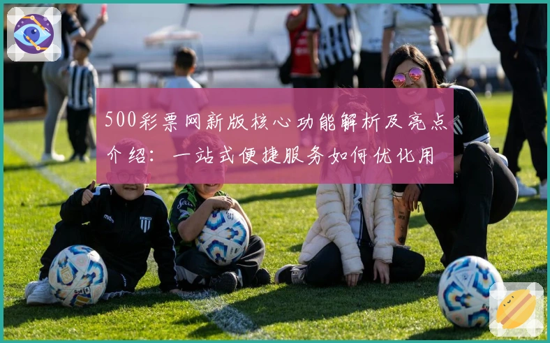 500彩票网新版核心功能解析及亮点介绍：一站式便捷服务如何优化用户体验
